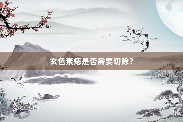 玄色素痣是否需要切除？