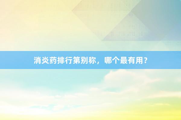 消炎药排行第别称，哪个最有用？