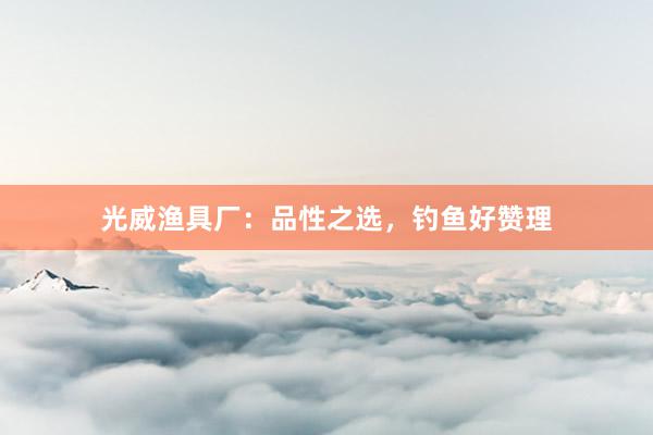 光威渔具厂:品性之选,钓鱼好赞理